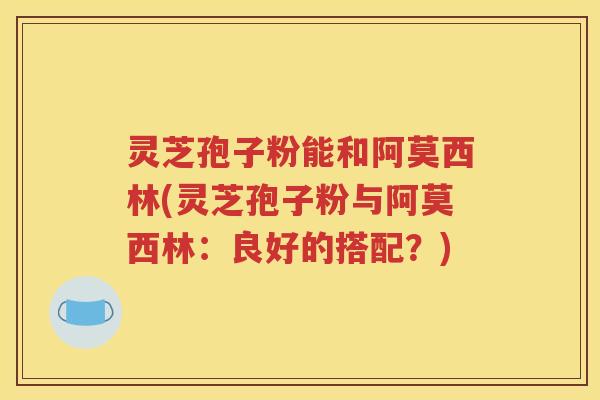 灵芝孢子粉能和阿莫西林(灵芝孢子粉与阿莫西林：良好的搭配？)