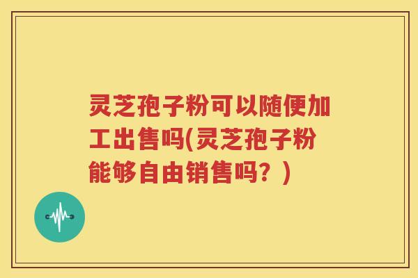 灵芝孢子粉可以随便加工出售吗(灵芝孢子粉能够自由销售吗？)