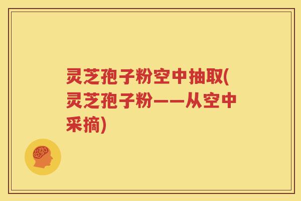 灵芝孢子粉空中抽取(灵芝孢子粉——从空中采摘)