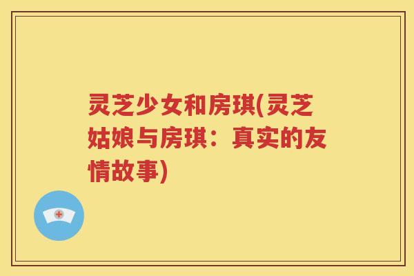 灵芝少女和房琪(灵芝姑娘与房琪：真实的友情故事)