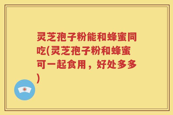 灵芝孢子粉能和蜂蜜同吃(灵芝孢子粉和蜂蜜可一起食用，好处多多)