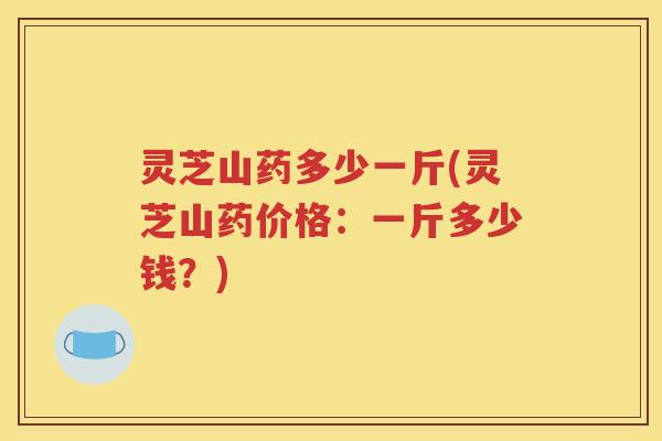 灵芝山药多少一斤(灵芝山药价格：一斤多少钱？)