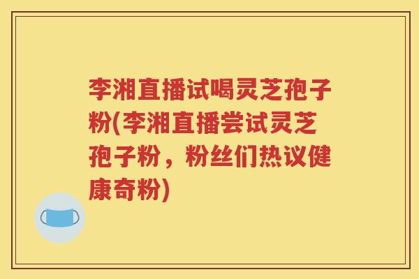 李湘直播试喝灵芝孢子粉(李湘直播尝试灵芝孢子粉，粉丝们热议健康奇粉)