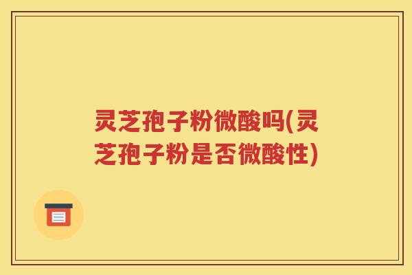 灵芝孢子粉微酸吗(灵芝孢子粉是否微酸性)