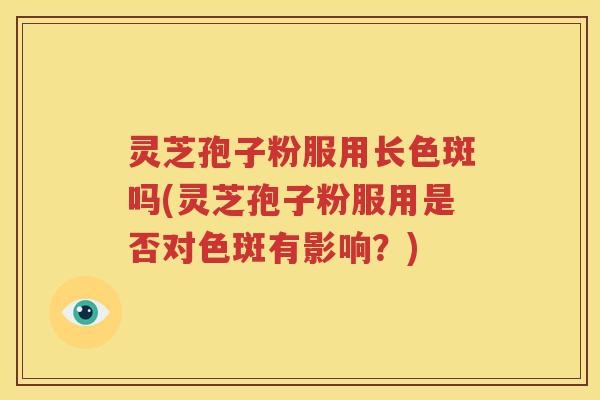 灵芝孢子粉服用长色斑吗(灵芝孢子粉服用是否对色斑有影响？)