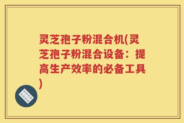 灵芝孢子粉混合机(灵芝孢子粉混合设备：提高生产效率的必备工具)