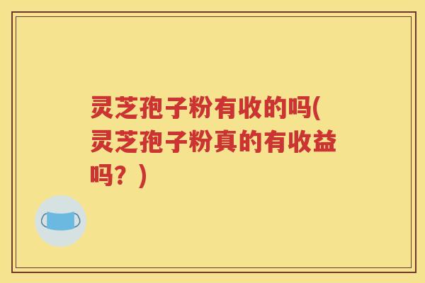 灵芝孢子粉有收的吗(灵芝孢子粉真的有收益吗？)