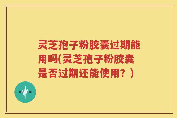 灵芝孢子粉胶囊过期能用吗(灵芝孢子粉胶囊是否过期还能使用？)