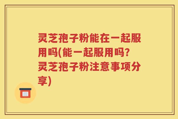 灵芝孢子粉能在一起服用吗(能一起服用吗？灵芝孢子粉注意事项分享)