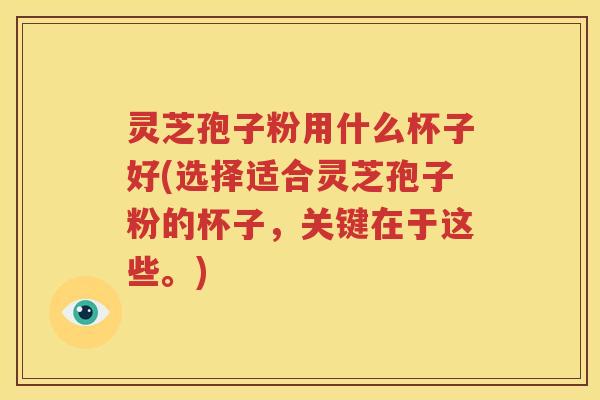 灵芝孢子粉用什么杯子好(选择适合灵芝孢子粉的杯子，关键在于这些。)