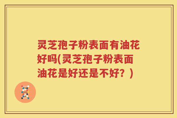 灵芝孢子粉表面有油花好吗(灵芝孢子粉表面油花是好还是不好？)