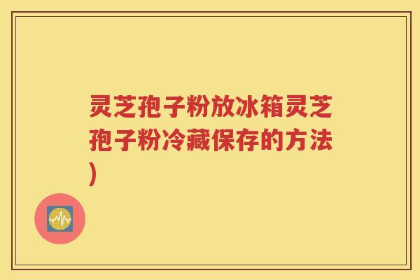 灵芝孢子粉放冰箱灵芝孢子粉冷藏保存的方法)