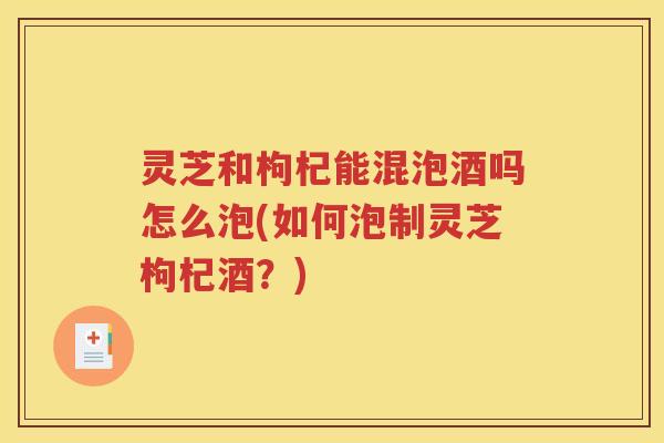 灵芝和枸杞能混泡酒吗怎么泡(如何泡制灵芝枸杞酒？)