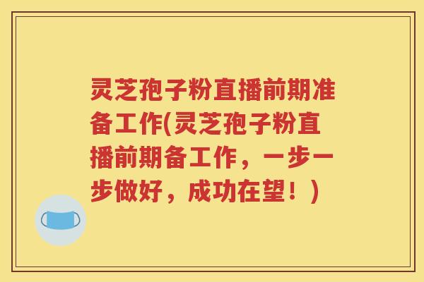 灵芝孢子粉直播前期准备工作(灵芝孢子粉直播前期备工作，一步一步做好，成功在望！)