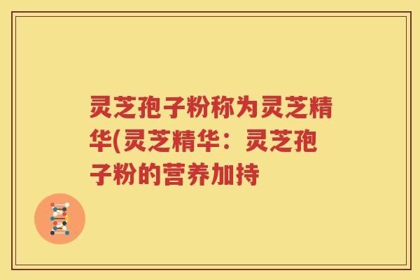 灵芝孢子粉称为灵芝精华(灵芝精华：灵芝孢子粉的营养加持
