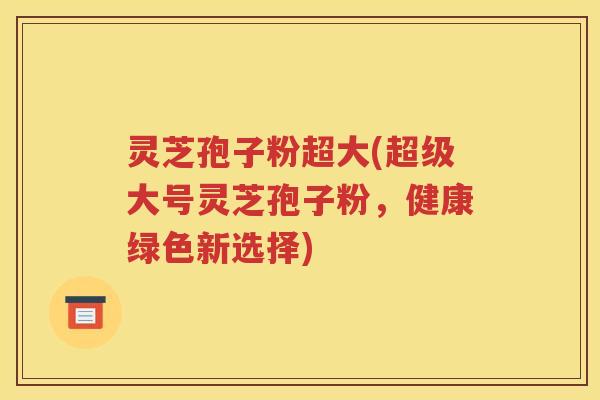 灵芝孢子粉超大(超级大号灵芝孢子粉，健康绿色新选择)