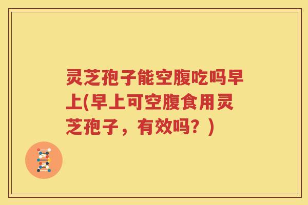 灵芝孢子能空腹吃吗早上(早上可空腹食用灵芝孢子，有效吗？)
