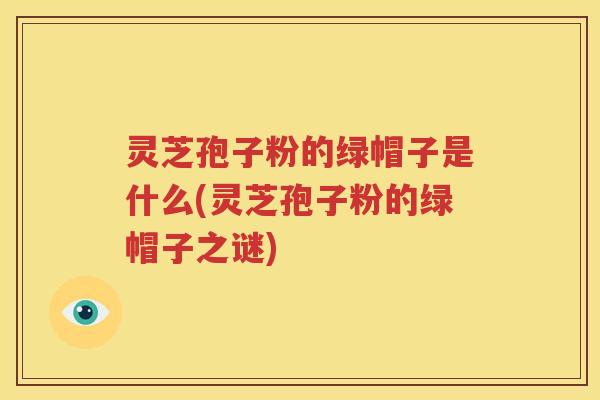 灵芝孢子粉的绿帽子是什么(灵芝孢子粉的绿帽子之谜)