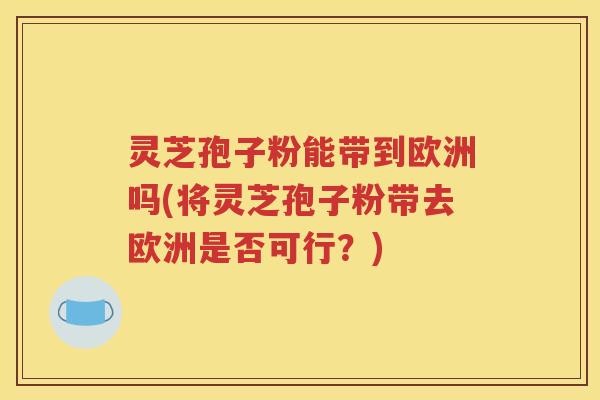 灵芝孢子粉能带到欧洲吗(将灵芝孢子粉带去欧洲是否可行？)