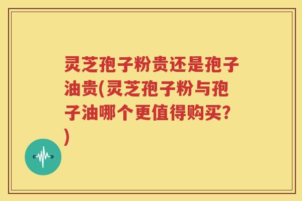 灵芝孢子粉贵还是孢子油贵(灵芝孢子粉与孢子油哪个更值得购买？)