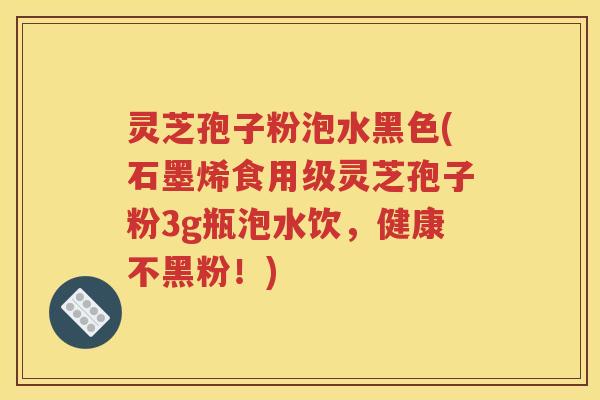 灵芝孢子粉泡水黑色(石墨烯食用级灵芝孢子粉3g瓶泡水饮，健康不黑粉！)