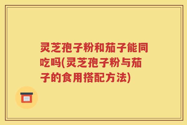 灵芝孢子粉和茄子能同吃吗(灵芝孢子粉与茄子的食用搭配方法)