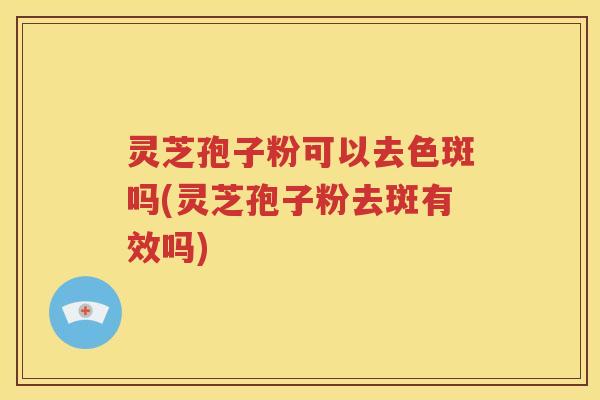 灵芝孢子粉可以去色斑吗(灵芝孢子粉去斑有效吗)
