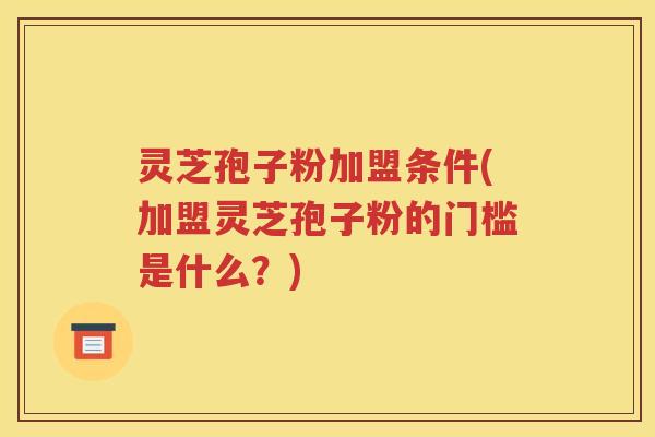 灵芝孢子粉加盟条件(加盟灵芝孢子粉的门槛是什么？)