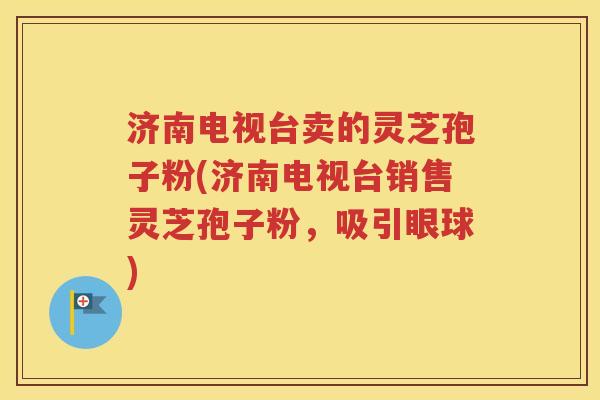 济南电视台卖的灵芝孢子粉(济南电视台销售灵芝孢子粉，吸引眼球)