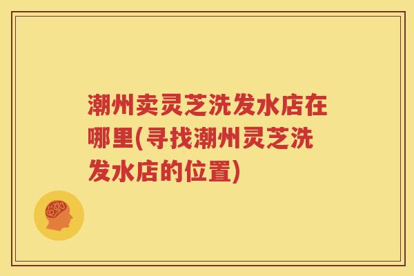 潮州卖灵芝洗发水店在哪里(寻找潮州灵芝洗发水店的位置)