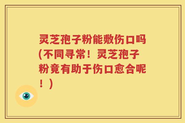 灵芝孢子粉能敷伤口吗(不同寻常！灵芝孢子粉竟有助于伤口愈合呢！)