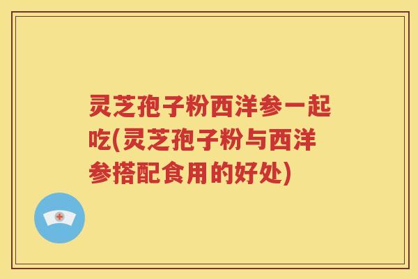 灵芝孢子粉西洋参一起吃(灵芝孢子粉与西洋参搭配食用的好处)