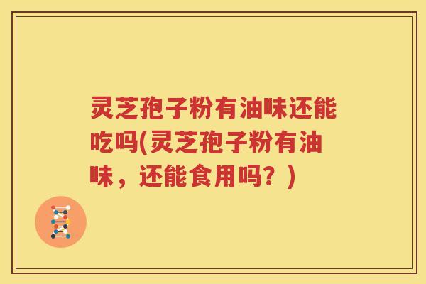 灵芝孢子粉有油味还能吃吗(灵芝孢子粉有油味，还能食用吗？)