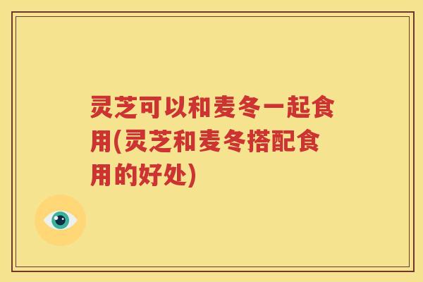 灵芝可以和麦冬一起食用(灵芝和麦冬搭配食用的好处)