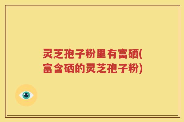 灵芝孢子粉里有富硒(富含硒的灵芝孢子粉)
