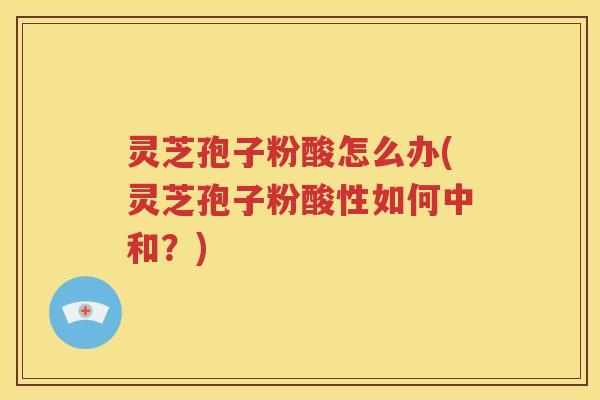 灵芝孢子粉酸怎么办(灵芝孢子粉酸性如何中和？)