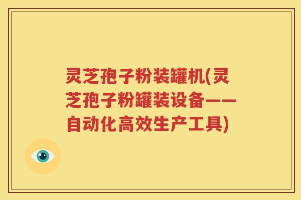 灵芝孢子粉装罐机(灵芝孢子粉罐装设备——自动化高效生产工具)