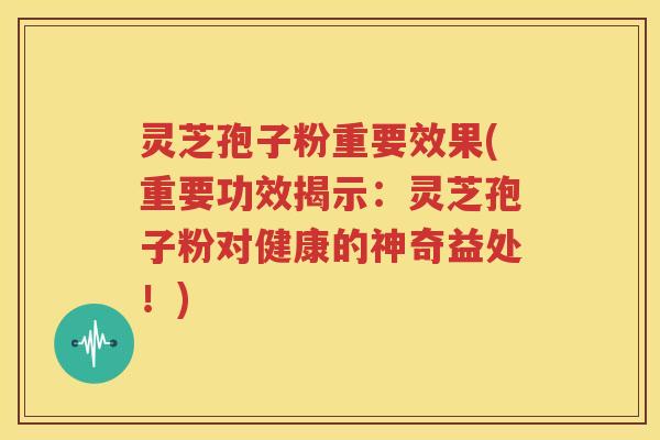 灵芝孢子粉重要效果(重要功效揭示：灵芝孢子粉对健康的神奇益处！)