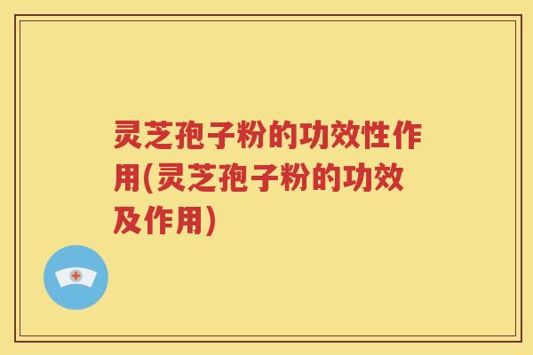 灵芝孢子粉的功效性作用(灵芝孢子粉的功效及作用)