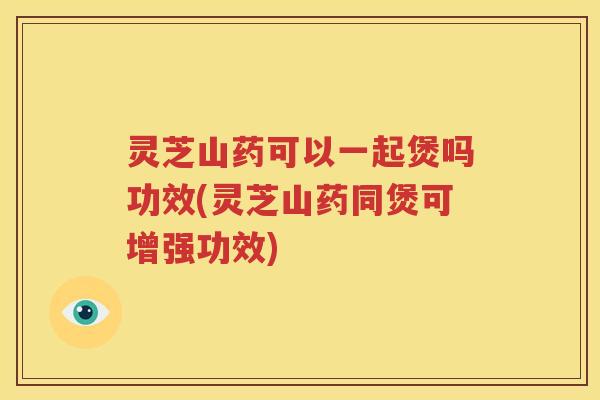 灵芝山药可以一起煲吗功效(灵芝山药同煲可增强功效)