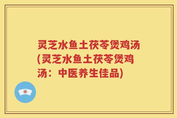 灵芝水鱼土茯苓煲鸡汤(灵芝水鱼土茯苓煲鸡汤：中医养生佳品)