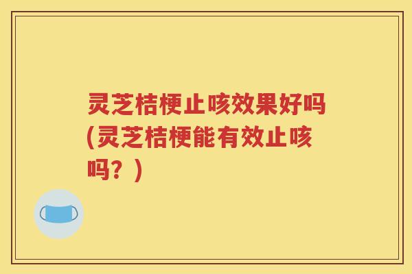 灵芝桔梗止咳效果好吗(灵芝桔梗能有效止咳吗？)
