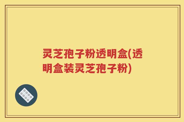 灵芝孢子粉透明盒(透明盒装灵芝孢子粉)