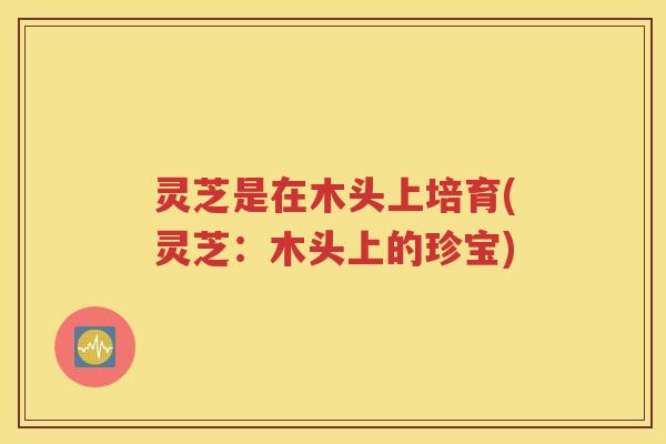 灵芝是在木头上培育(灵芝：木头上的珍宝)