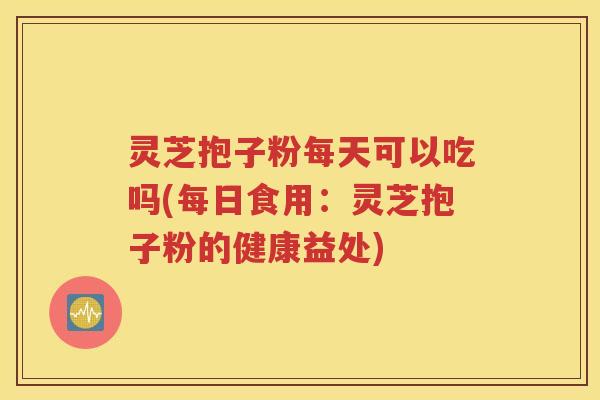 灵芝抱子粉每天可以吃吗(每日食用：灵芝抱子粉的健康益处)