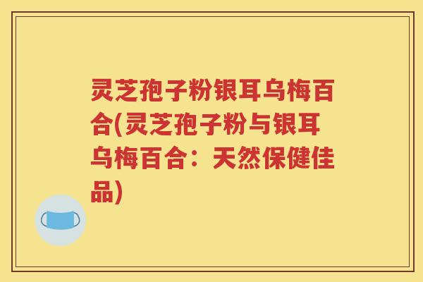 灵芝孢子粉银耳乌梅百合(灵芝孢子粉与银耳乌梅百合：天然保健佳品)