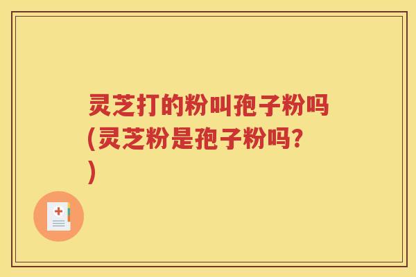 灵芝打的粉叫孢子粉吗(灵芝粉是孢子粉吗？)
