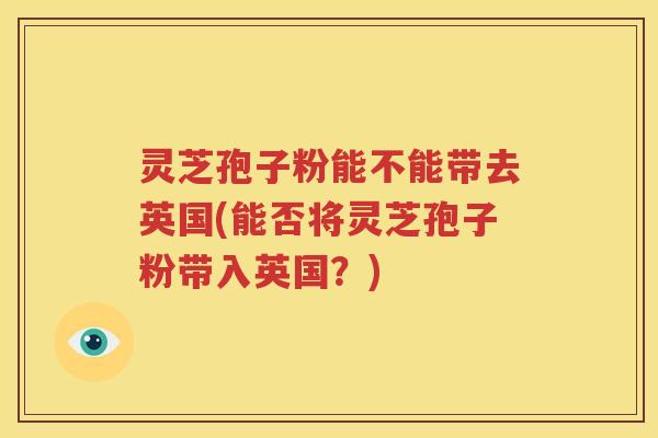 灵芝孢子粉能不能带去英国(能否将灵芝孢子粉带入英国？)