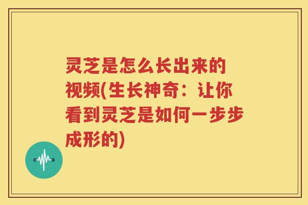 灵芝是怎么长出来的 视频(生长神奇：让你看到灵芝是如何一步步成形的)