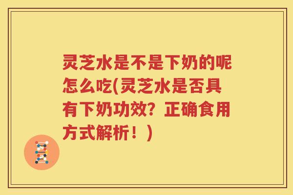 灵芝水是不是下奶的呢怎么吃(灵芝水是否具有下奶功效？正确食用方式解析！)